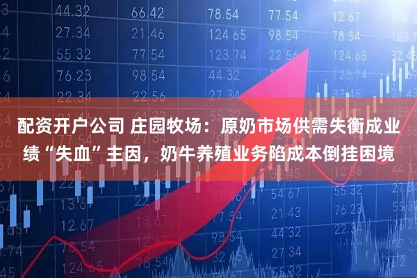 配资开户公司 庄园牧场：原奶市场供需失衡成业绩“失血”主因，奶牛养殖业务陷成本倒挂困境