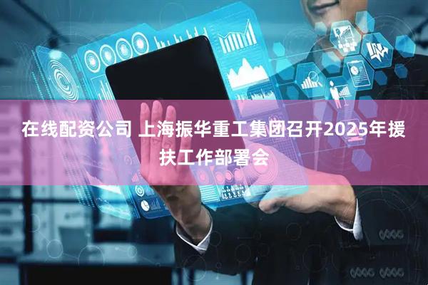 在线配资公司 上海振华重工集团召开2025年援扶工作部署会