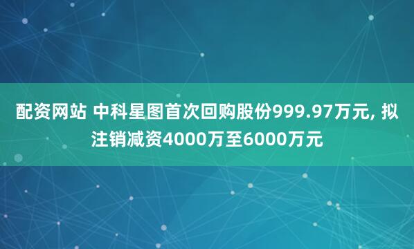 配资网站 中科星图首次回购股份999.97万元, 拟注销减资4000万至6000万元