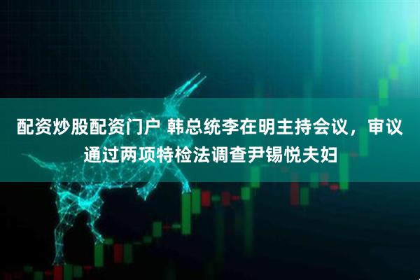 配资炒股配资门户 韩总统李在明主持会议，审议通过两项特检法调查尹锡悦夫妇