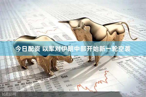 今日配资 以军对伊朗中部开始新一轮空袭