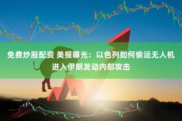 免费炒股配资 美报曝光：以色列如何偷运无人机进入伊朗发动内部攻击