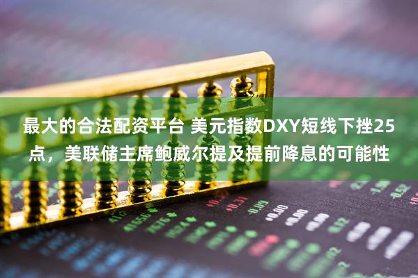 最大的合法配资平台 美元指数DXY短线下挫25点，美联储主席鲍威尔提及提前降息的可能性