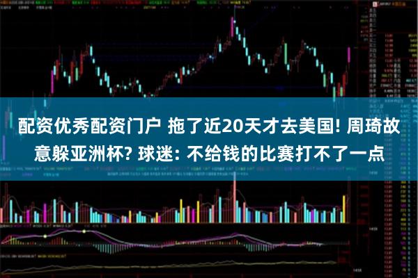 配资优秀配资门户 拖了近20天才去美国! 周琦故意躲亚洲杯? 球迷: 不给钱的比赛打不了一点