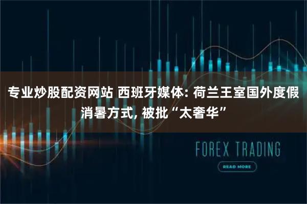 专业炒股配资网站 西班牙媒体: 荷兰王室国外度假消暑方式, 被批“太奢华”