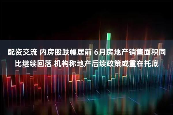 配资交流 内房股跌幅居前 6月房地产销售面积同比继续回落 机构称地产后续政策或重在托底