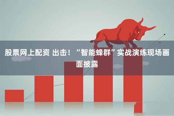股票网上配资 出击！“智能蜂群”实战演练现场画面披露