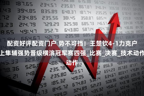配资好评配资门户 势不可挡！王楚钦4-1力克户上隼辅强势晋级横滨冠军赛四强_比赛_决赛_技术动作