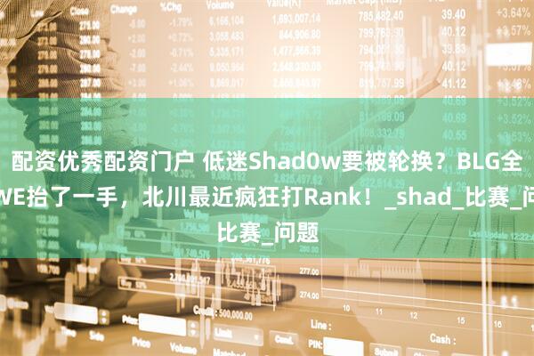 配资优秀配资门户 低迷Shad0w要被轮换？BLG全靠WE抬了一手，北川最近疯狂打Rank！_shad_比赛_问题