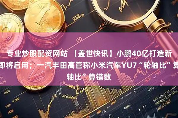 专业炒股配资网站 【盖世快讯】小鹏40亿打造新总部即将启用；一汽丰田高管称小米汽车YU7“轮轴比”算错数