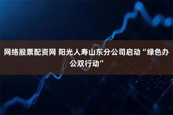 网络股票配资网 阳光人寿山东分公司启动“绿色办公双行动”